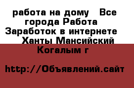 работа на дому - Все города Работа » Заработок в интернете   . Ханты-Мансийский,Когалым г.